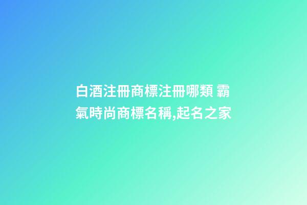 白酒注冊商標注冊哪類 霸氣時尚商標名稱,起名之家-第1張-商標起名-玄機派